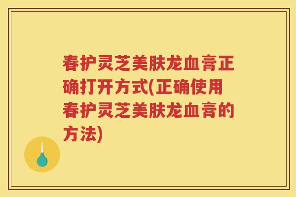 春护灵芝美肤龙膏正确打开方式(正确使用春护灵芝美肤龙膏的方法)