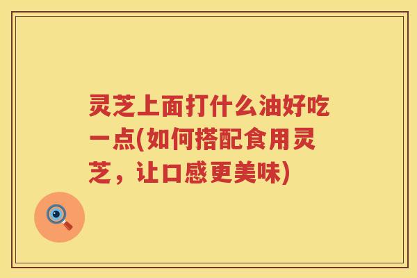 灵芝上面打什么油好吃一点(如何搭配食用灵芝，让口感更美味)