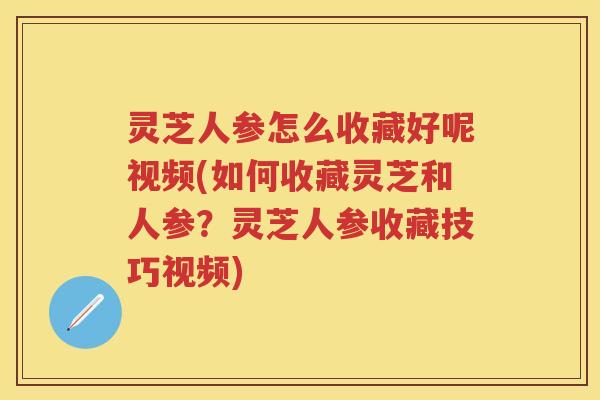 灵芝人参怎么收藏好呢视频(如何收藏灵芝和人参？灵芝人参收藏技巧视频)