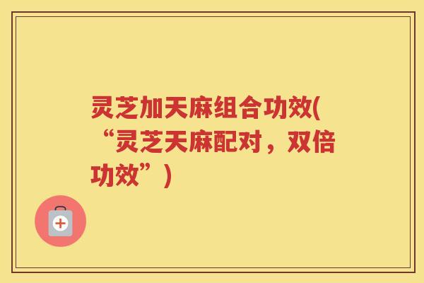 灵芝加天麻组合功效(“灵芝天麻配对,双倍功效”) 灵芝加天麻组合功效(“灵芝天麻配对,双倍功效”)