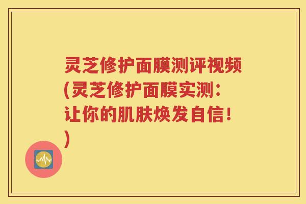灵芝修护面膜测评视频(灵芝修护面膜实测：让你的焕发自信！)
