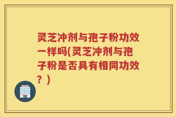 灵芝冲剂与孢子粉功效一样吗(灵芝冲剂与孢子粉是否具有相同功效？)