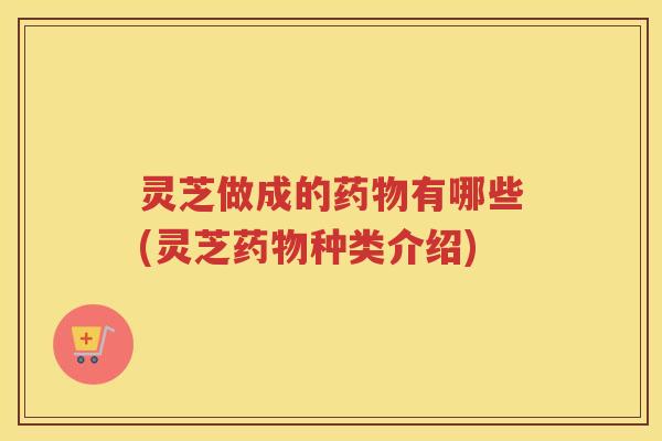 灵芝做成的有哪些(灵芝种类介绍)