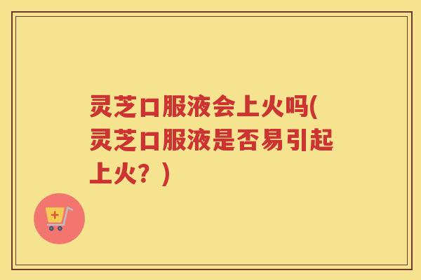 灵芝口服液会上火吗(灵芝口服液是否易引起上火？)
