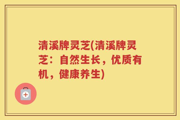 清溪牌灵芝(清溪牌灵芝：自然生长，优质有机，健康养生)