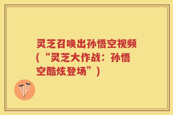 灵芝召唤出孙悟空视频(“灵芝大作战：孙悟空酷炫登场”)