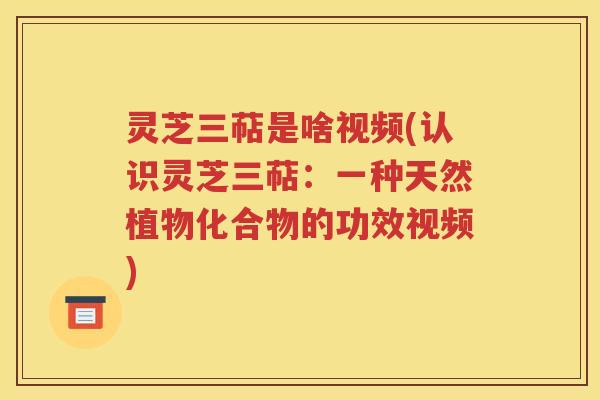 灵芝三萜是啥视频(认识灵芝三萜：一种天然植物化合物的功效视频)