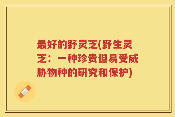 好的野灵芝(野生灵芝：一种珍贵但易受威胁物种的研究和保护)