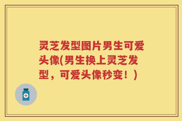 灵芝发型图片男生可爱头像(男生换上灵芝发型,可爱头像秒变!) 灵芝发型图片男生可爱头像(男生换上灵芝发型,可爱头像秒变!)