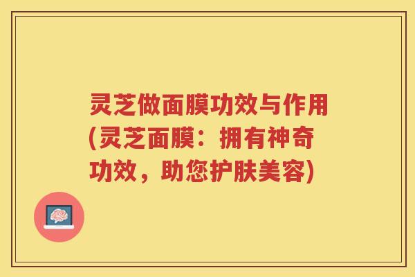 灵芝做面膜功效与作用(灵芝面膜：拥有神奇功效，助您护肤美容)
