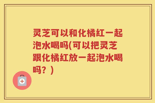 灵芝可以和化橘红一起泡水喝吗(可以把灵芝跟化橘红放一起泡水喝吗？)