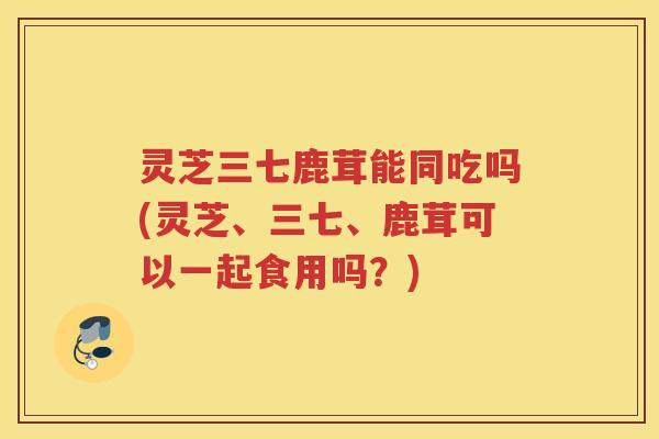 灵芝三七鹿茸能同吃吗(灵芝、三七、鹿茸可以一起食用吗？)