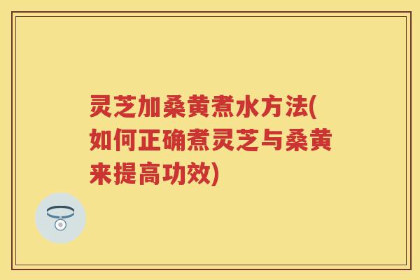 灵芝加桑黄煮水方法(如何正确煮灵芝与桑黄来提高功效)