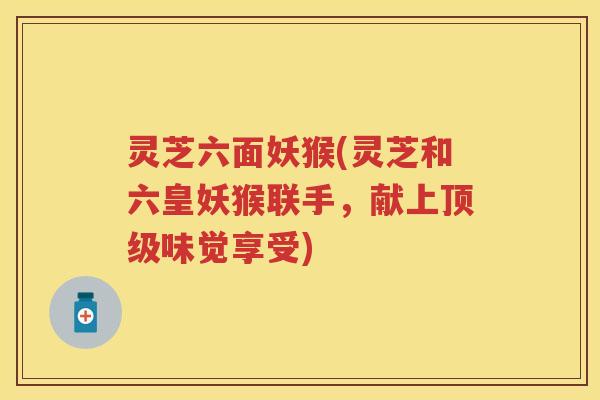 灵芝六面妖猴(灵芝和六皇妖猴联手,献上味觉享受) 灵芝六面妖猴(灵芝和六皇妖猴联手,献上味觉享受)