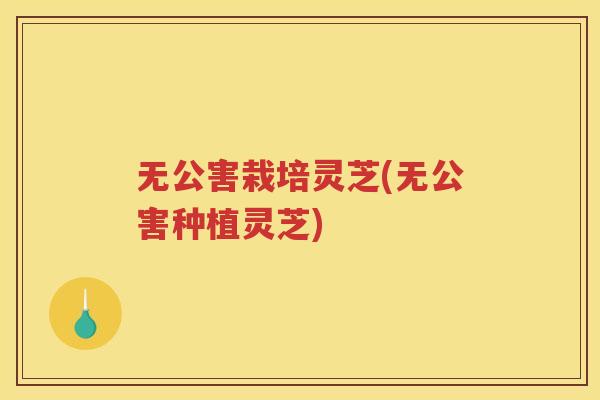 无公害栽培灵芝(无公害种植灵芝)