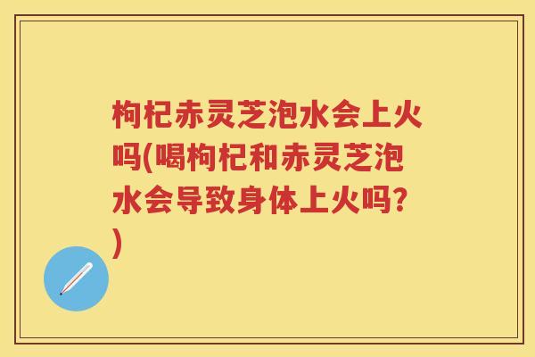 枸杞赤灵芝泡水会上火吗(喝枸杞和赤灵芝泡水会导致身体上火吗？)