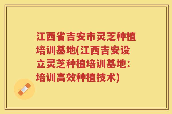 江西省吉安市灵芝种植培训基地(江西吉安设立灵芝种植培训基地:培训高效种植技术) 江西省吉安市灵芝种植培训基地(江西吉安设立灵芝种植培训基地:培训高效种植技术)