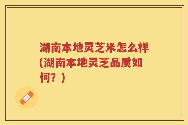 湖南本地灵芝米怎么样(湖南本地灵芝品质如何?) 湖南本地灵芝米怎么样(湖南本地灵芝品质如何?)