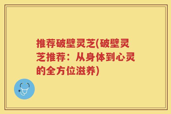 推荐破壁灵芝(破壁灵芝推荐:从身体到心灵的全方位滋养) 推荐破壁灵芝(破壁灵芝推荐:从身体到心灵的全方位滋养)