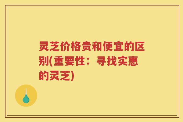 灵芝价格贵和便宜的区别(重要性:寻找实惠的灵芝) 灵芝价格贵和便宜的区别(重要性:寻找实惠的灵芝)