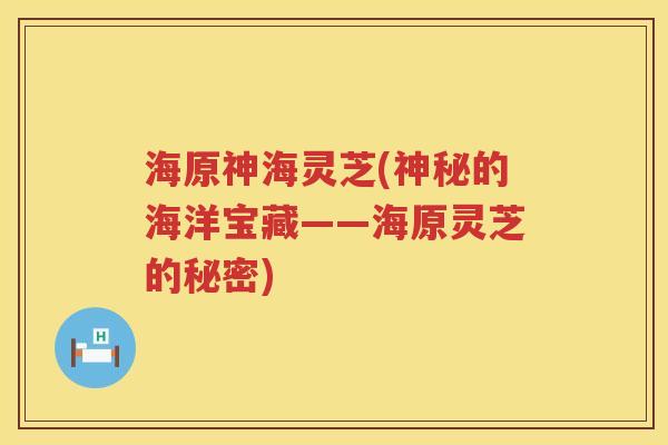 海原神海灵芝(神秘的海洋宝藏——海原灵芝的秘密) 海原神海灵芝(神秘的海洋宝藏——海原灵芝的秘密)