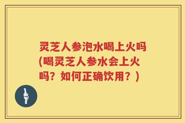 灵芝人参泡水喝上火吗(喝灵芝人参水会上火吗？如何正确饮用？)