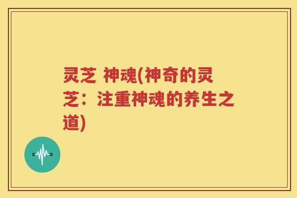 灵芝 神魂(神奇的灵芝：注重神魂的养生之道)