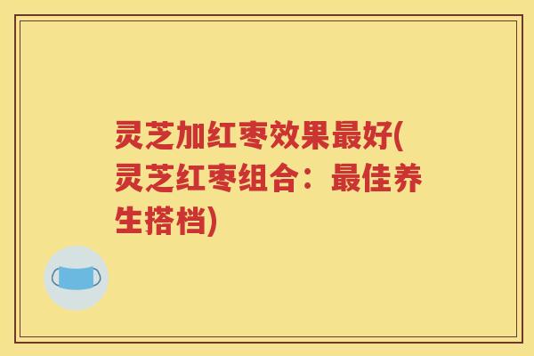 灵芝加红枣效果好(灵芝红枣组合：佳养生搭档)