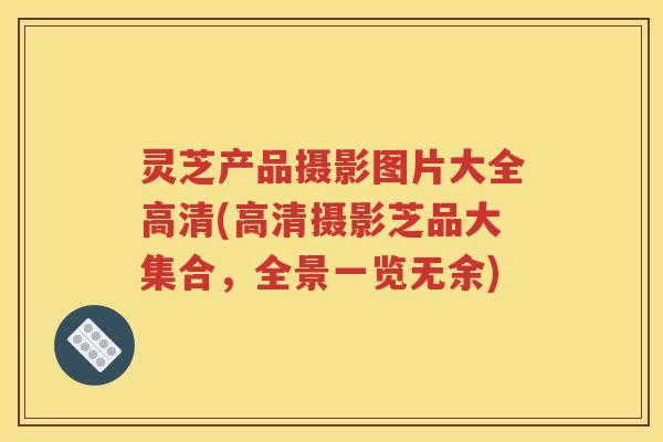 灵芝产品摄影图片大全高清(高清摄影芝品大集合,全景一览无余) 灵芝产品摄影图片大全高清(高清摄影芝品大集合,全景一览无余)