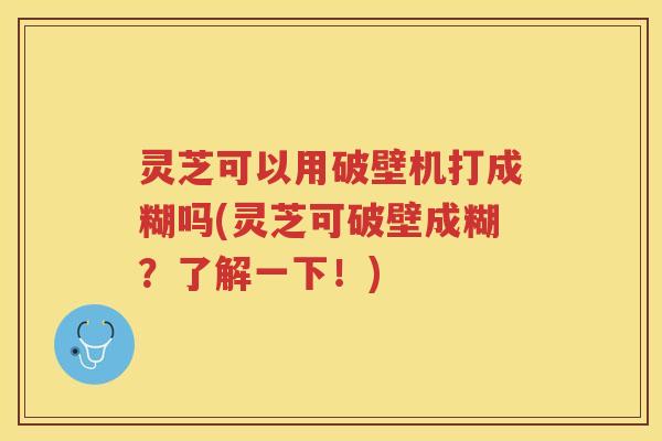 灵芝可以用破壁机打成糊吗(灵芝可破壁成糊？了解一下！)