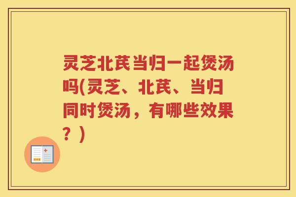 灵芝北芪当归一起煲汤吗(灵芝、北芪、当归同时煲汤，有哪些效果？)