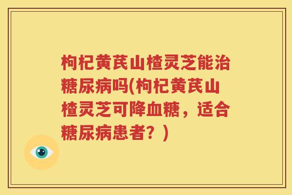 枸杞黄芪山楂灵芝能吗(枸杞黄芪山楂灵芝可降，适合患者？)