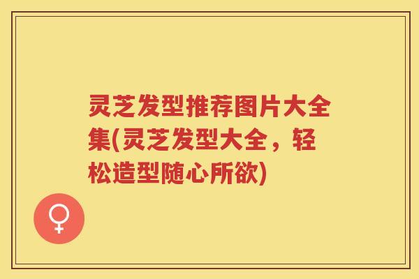 灵芝发型推荐图片大全集(灵芝发型大全，轻松造型随心所欲)