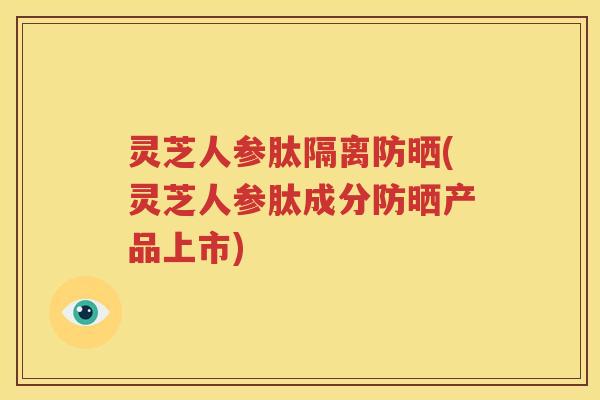 灵芝人参肽隔离防晒(灵芝人参肽成分防晒产品上市) 灵芝人参肽隔离防晒(灵芝人参肽成分防晒产品上市)