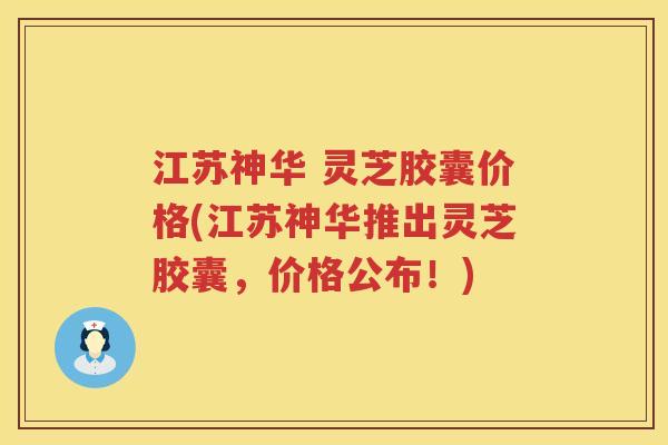 江苏神华 灵芝胶囊价格(江苏神华推出灵芝胶囊,价格公布!) 江苏神华 灵芝胶囊价格(江苏神华推出灵芝胶囊,价格公布!)