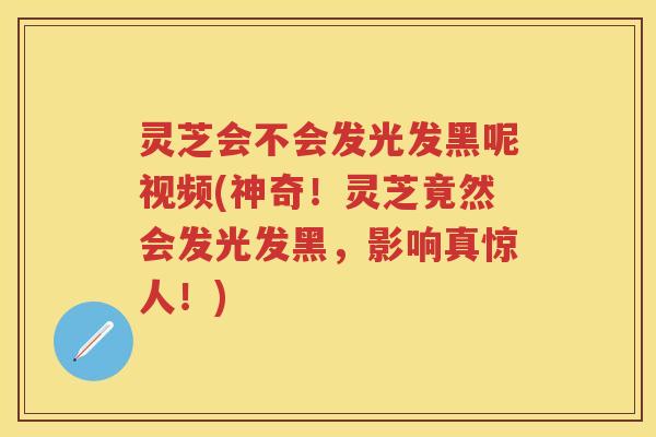灵芝会不会发光发黑呢视频(神奇！灵芝竟然会发光发黑，影响真惊人！)