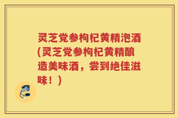 灵芝党参枸杞黄精泡酒(灵芝党参枸杞黄精酿造美味酒，尝到绝佳滋味！)