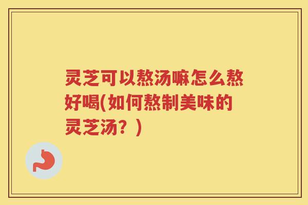 灵芝可以熬汤嘛怎么熬好喝(如何熬制美味的灵芝汤?) 灵芝可以熬汤嘛怎么熬好喝(如何熬制美味的灵芝汤?)