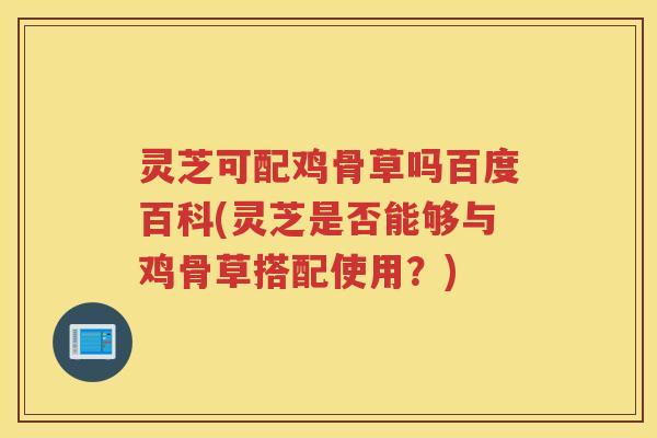 灵芝可配鸡骨草吗百度百科(灵芝是否能够与鸡骨草搭配使用？)