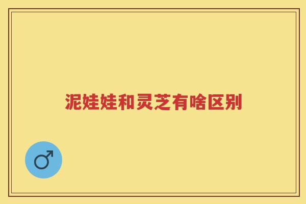 泥娃娃和灵芝有啥区别 泥娃娃和灵芝有啥区别