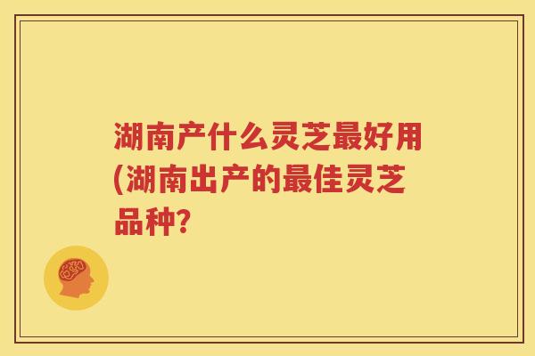 湖南产什么灵芝好用(湖南出产的佳灵芝品种？