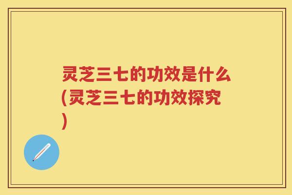 灵芝三七的功效是什么(灵芝三七的功效探究)