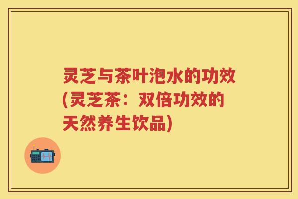 灵芝与茶叶泡水的功效(灵芝茶：双倍功效的天然养生饮品)