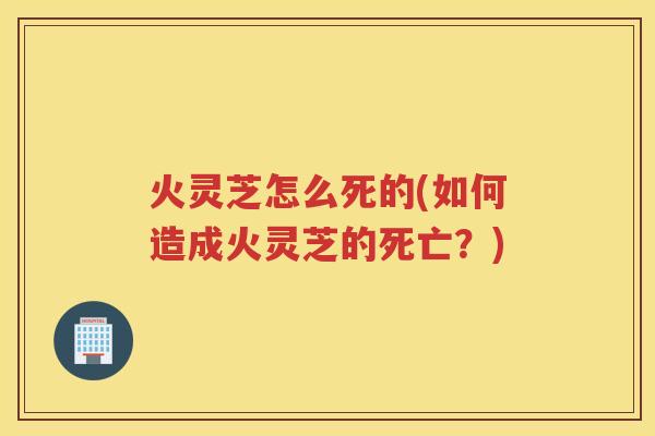 火灵芝怎么死的(如何造成火灵芝的死亡?) 火灵芝怎么死的(如何造成火灵芝的死亡?)