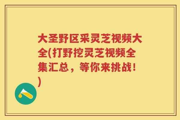 大圣野区采灵芝视频大全(打野挖灵芝视频全集汇总，等你来挑战！)