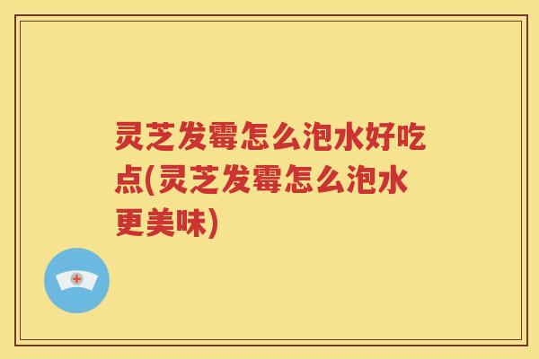 灵芝发霉怎么泡水好吃点(灵芝发霉怎么泡水更美味)