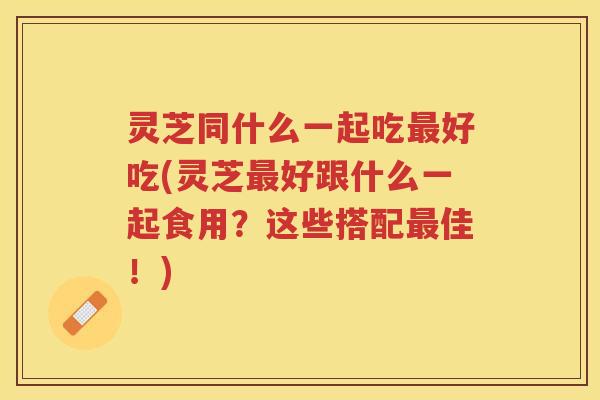 灵芝同什么一起吃好吃(灵芝好跟什么一起食用?这些搭配佳!) 灵芝同什么一起吃好吃(灵芝好跟什么一起食用?这些搭配佳!)