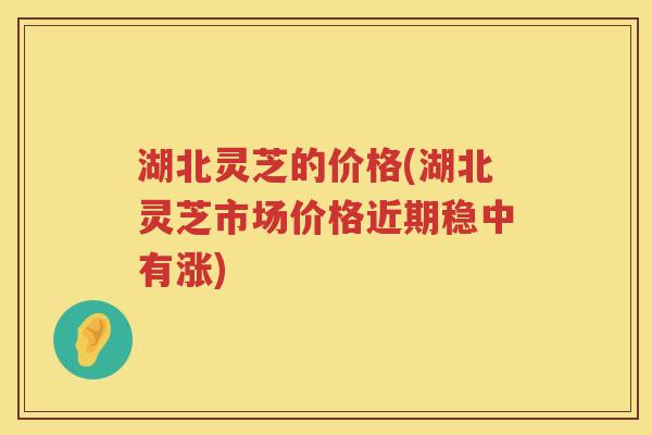 湖北灵芝的价格(湖北灵芝市场价格近期稳中有涨)