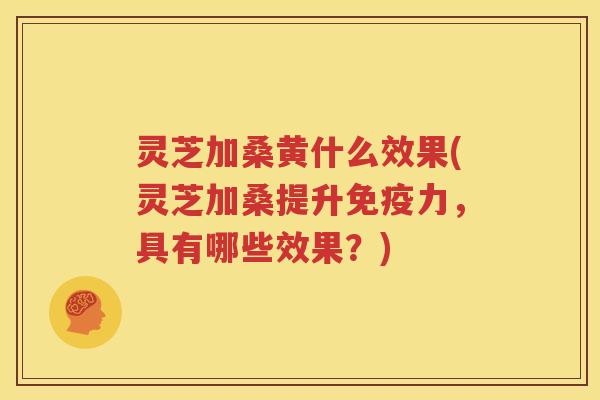 灵芝加桑黄什么效果(灵芝加桑提升免疫力，具有哪些效果？)