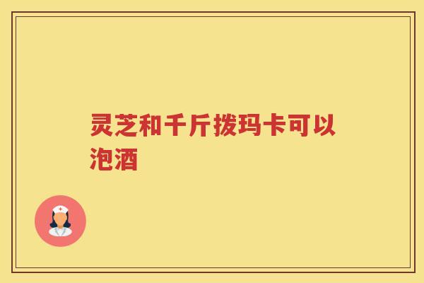 灵芝和千斤拨玛卡可以泡酒